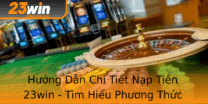 Huong Dan Chi Tiet Nap Tien 23Win Tim Hieu Phuong Thuc Thanh Toan An Toan
